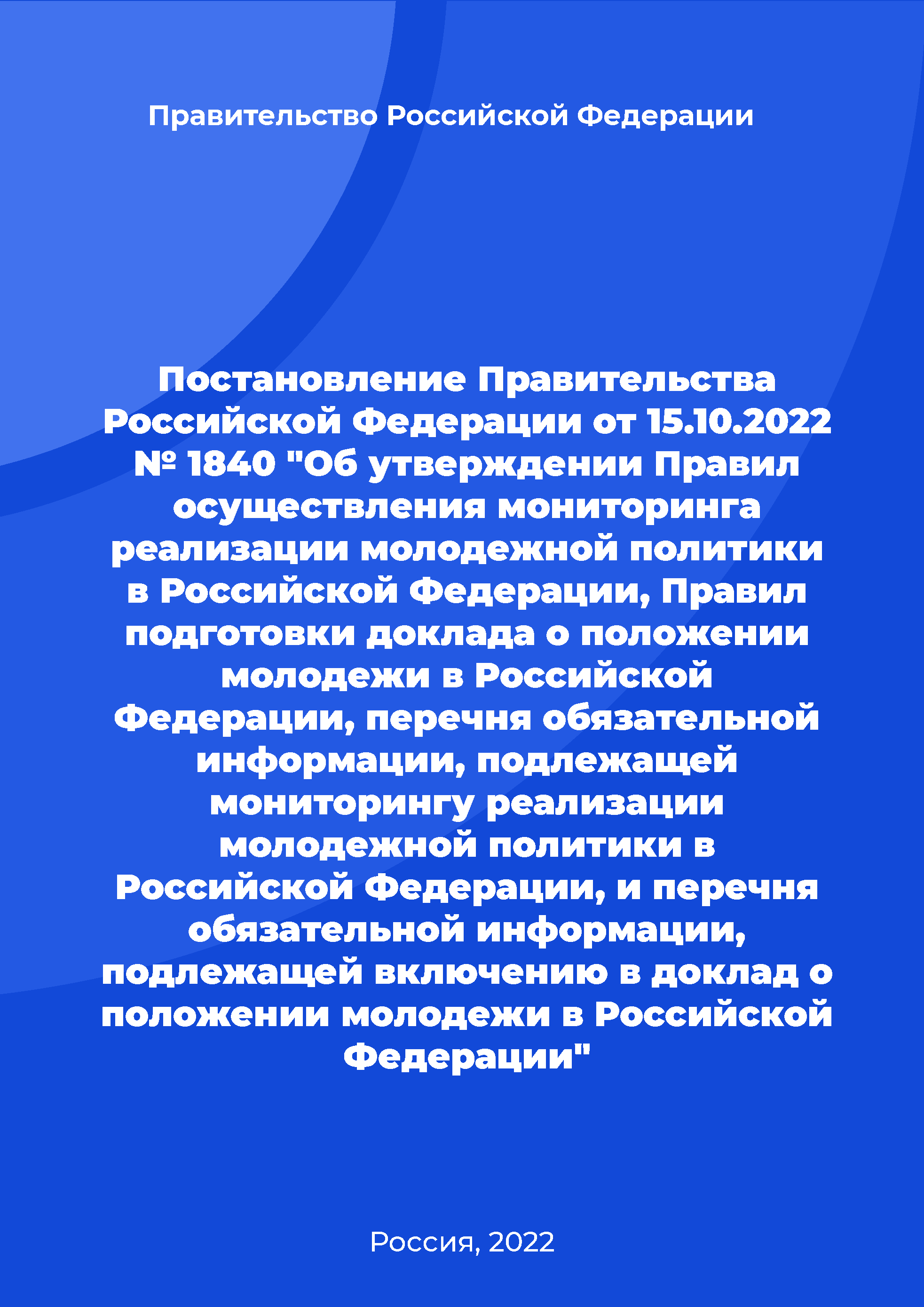 Постановление Правительства Российской Федерации от 15.10.2022 № 1840 "Об утверждении Правил осуществления мониторинга реализации молодежной политики в Российской Федерации, Правил подготовки доклада о положении молодежи в Российской Федерации, перечня обязательной информации, подлежащей мониторингу реализации молодежной политики в Российской Федерации, и перечня обязательной информации, подлежащей включению в доклад о положении молодежи в Российской Федерации"